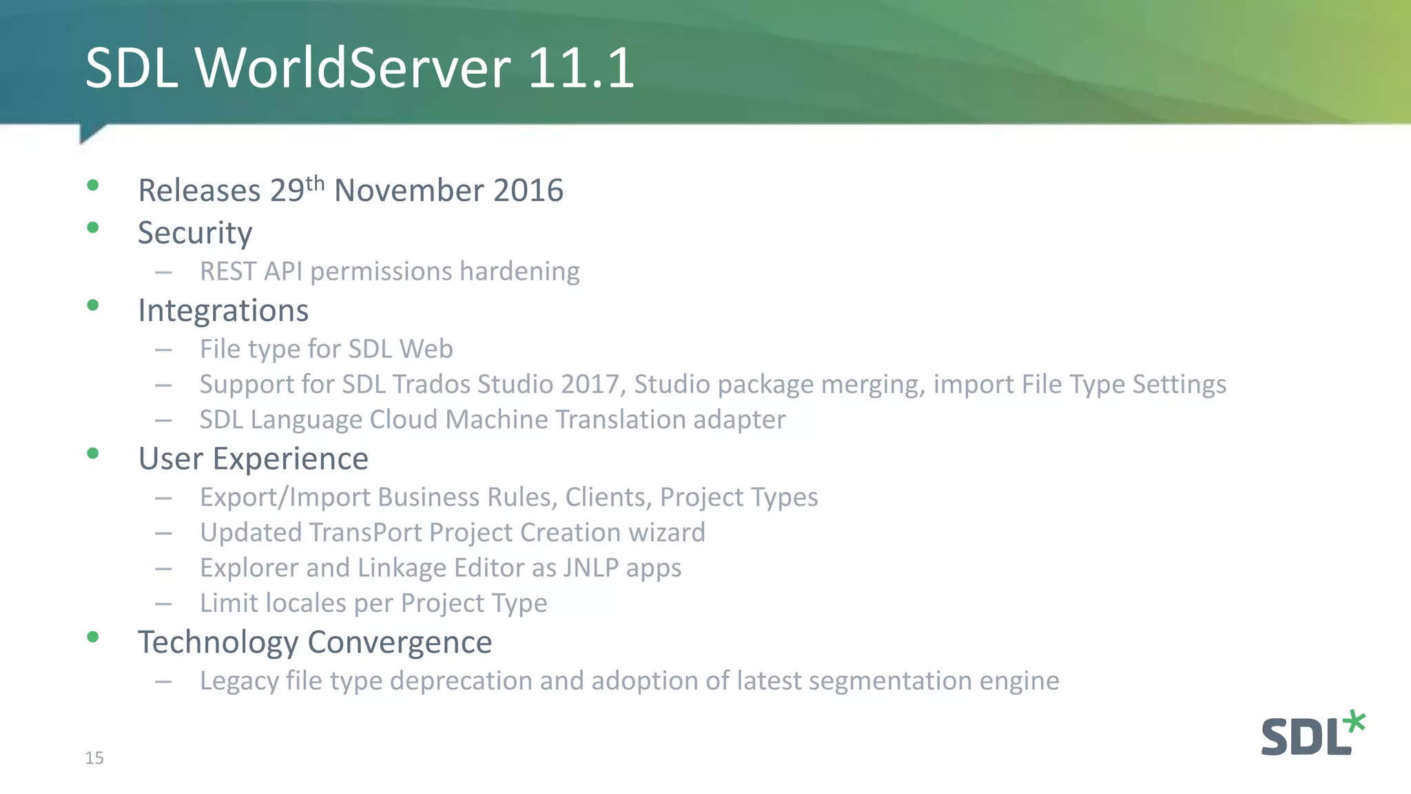 • Releases 29th November 2016
• Security
– REST API permissions hardening
• Integrations
– File type for SDL Web
– Support for SDL Trados Studio 2017, Studio package merging, import File Type Settings
– SDL Language Cloud Machine Translation adapter
• User Experience
– Export/Import Business Rules, Clients, Project Types
– Updated TransPort Project Creation wizard
– Explorer and Linkage Editor as JNLP apps
– Limit locales per Project Type
• Technology Convergence
– Legacy file type deprecation and adoption of latest segmentation engine
15
SDL WorldServer 11.1
 