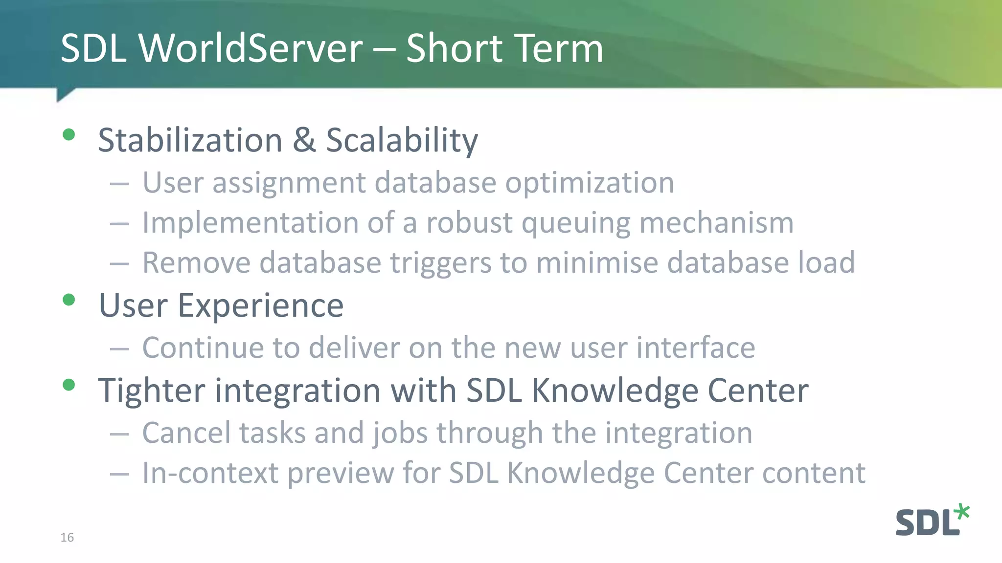 • Stabilization & Scalability
– User assignment database optimization
– Implementation of a robust queuing mechanism
– Remove database triggers to minimise database load
• User Experience
– Continue to deliver on the new user interface
• Tighter integration with SDL Knowledge Center
– Cancel tasks and jobs through the integration
– In-context preview for SDL Knowledge Center content
16
SDL WorldServer – Short Term
 