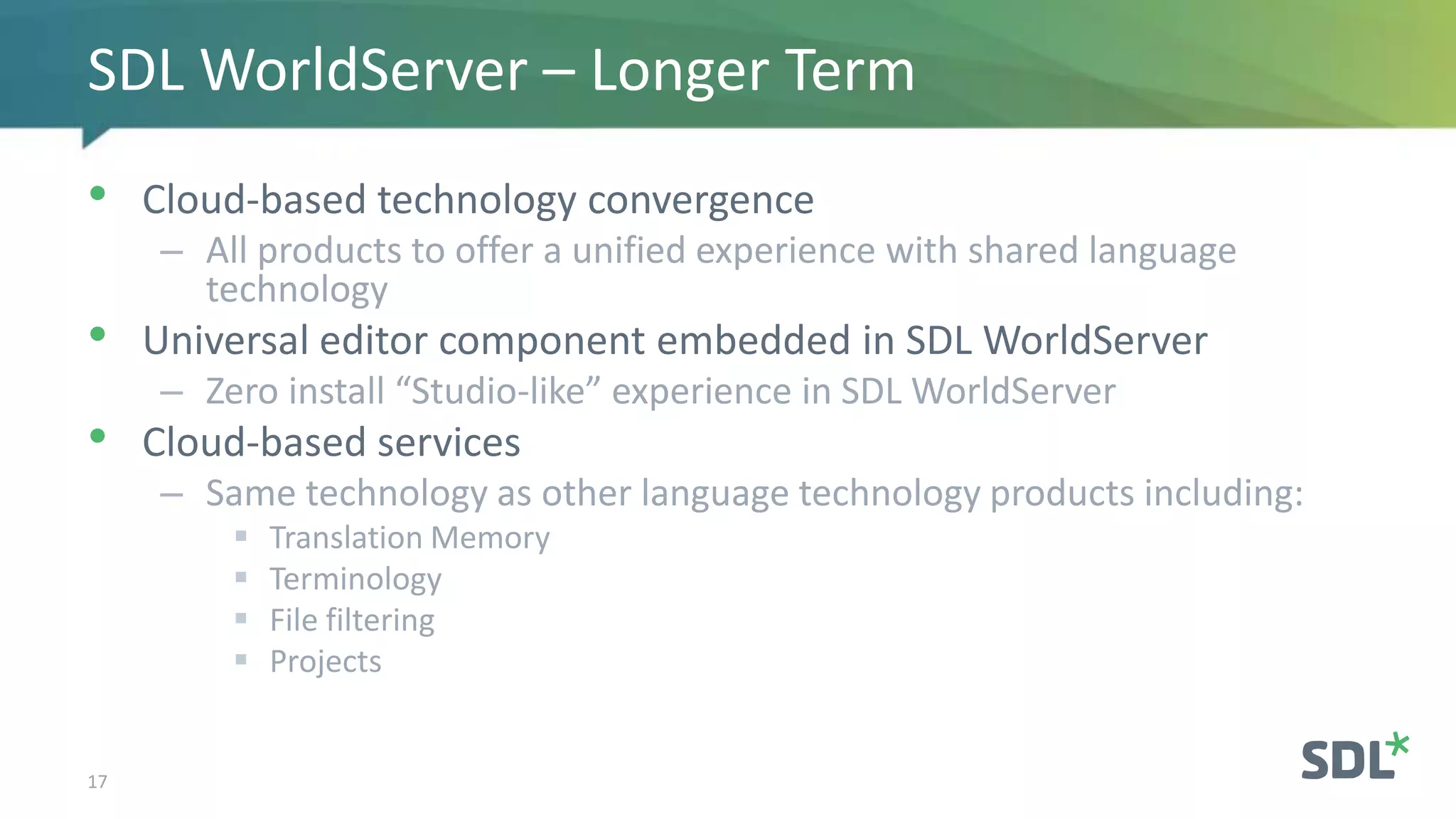 • Cloud-based technology convergence
– All products to offer a unified experience with shared language
technology
• Universal editor component embedded in SDL WorldServer
– Zero install “Studio-like” experience in SDL WorldServer
• Cloud-based services
– Same technology as other language technology products including:
 Translation Memory
 Terminology
 File filtering
 Projects
17
SDL WorldServer – Longer Term
 