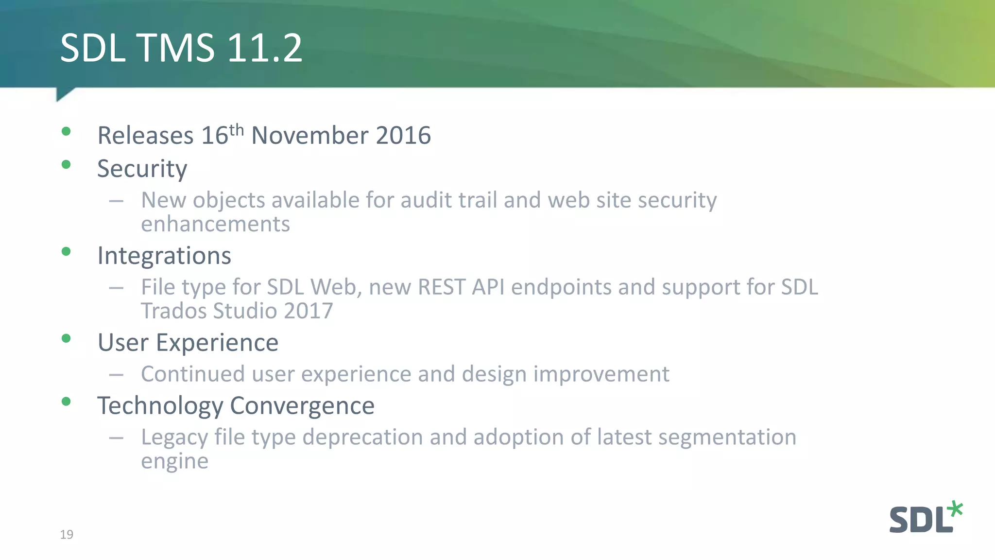 • Releases 16th November 2016
• Security
– New objects available for audit trail and web site security
enhancements
• Integrations
– File type for SDL Web, new REST API endpoints and support for SDL
Trados Studio 2017
• User Experience
– Continued user experience and design improvement
• Technology Convergence
– Legacy file type deprecation and adoption of latest segmentation
engine
19
SDL TMS 11.2
 