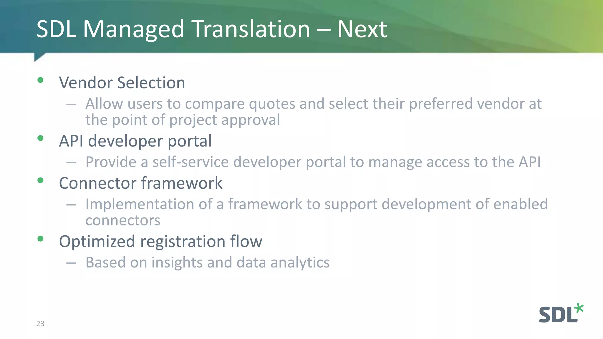 • Vendor Selection
– Allow users to compare quotes and select their preferred vendor at
the point of project approval
• API developer portal
– Provide a self-service developer portal to manage access to the API
• Connector framework
– Implementation of a framework to support development of enabled
connectors
• Optimized registration flow
– Based on insights and data analytics
23
SDL Managed Translation – Next
 