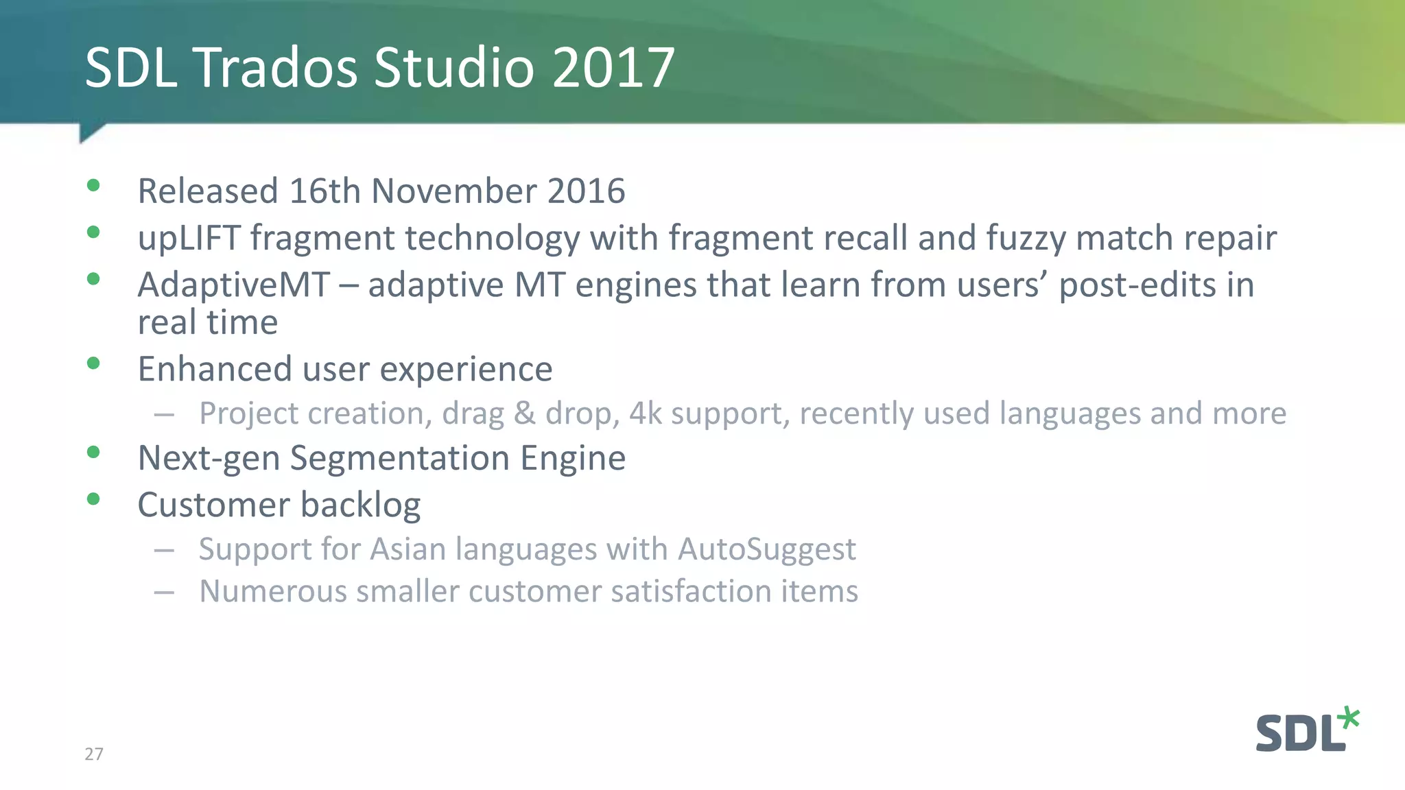 • Released 16th November 2016
• upLIFT fragment technology with fragment recall and fuzzy match repair
• AdaptiveMT – adaptive MT engines that learn from users’ post-edits in
real time
• Enhanced user experience
– Project creation, drag & drop, 4k support, recently used languages and more
• Next-gen Segmentation Engine
• Customer backlog
– Support for Asian languages with AutoSuggest
– Numerous smaller customer satisfaction items
27
SDL Trados Studio 2017
 