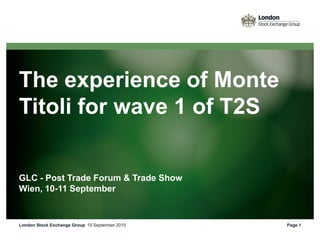 The experience of Monte
Titoli for wave 1 of T2S
GLC - Post Trade Forum & Trade Show
Wien, 10-11 September
15 September 2015London Stock Exchange Group Page 1
 