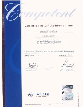 Certificate Of Achievement
"91/larcef
joyéertr M
74031é'5.309(,‘<S4
has satisﬁed all the requirements
for the successful completion of
5’I1t.I'o1za[Cu/Ljfiaztc in "Fim71zcz'a[SeI"U1'cv5."Wcrz/M 5/Vlarzagerrzertt
at NQF Level 9 NLRD No -395"-5
I U
‘
J .’..IHU.’m
Chief Executive Officer Date of Issue Manager: Education and
Tralning Quality Assurance
69 Ann IRAIIIIIII MIT
u I‘-:: Fmaw. :1‘ P!3w' '__‘ H:':i.m(u
Provider Details: Accreditation number Name
Iertlﬁcate
Number:
ISLC
 