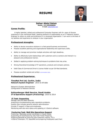 RESUME
Safeer Abdul Salam
Mobile: +91-9995008009
E-mail: safeer4u@live.com
Career Profile:
A highly talented, skilled and professional Computer Engineer with 8+ years of diverse
experience in the mentioned fields. Seeking positions of responsibility as an IT Network System
Engineer to utilize my skills and proficiency in a renowned organization. I can work to the best of
my abilities and experience to analyze in your organization
Professional strengths:
• Ability to devise innovative solutions in a fast-paced business environment.
• Possess excellent planning and organizational leadership and supervisory skills.
• Ability to manage and prioritize multiple activities with tight deadlines.
• Ability to effectively build relationships with customers and co-workers and interact in a
pleasant and professional manner.
• Skilled in applying problem-solving techniques to problems that may arise.
• Strong theoretical knowledge of IT operations, products and company policies.
• Valid Class-A Commercial Driver’s License Holder as per Oil-filed standards.
• Possess excellent verbal and written communication skills.
Professional Experience:
TimeNet Pvt Ltd. Cochin, India
Network System Engineer - 2015 to till date
Network & System Administration
Configuration of Network Devices
Schlumberger Well Service, Saudi Arabia
IT & Operations Support (Fracturing) - 2010 to 2014
IT Task: Supporting
Manage LAN and WAN networks
Analyzing & troubleshooting daily operations problems.
Position also includes general network administration.
Provide IT support in base and employees.
Monitoring well-site work status and updating in I-District software
Fracturing Task: Well Site Operations Support
Fracturing / Backside pumps coordinator in Saudi Arabia.
Supporting all Acid/Fracturing Jobs Field Ticket Preparing.
Preparing Backside & fracturing jobs treatment reports, FTL’s
I-District Champion, FTL Specialist and preparing employees Load Chart
 
