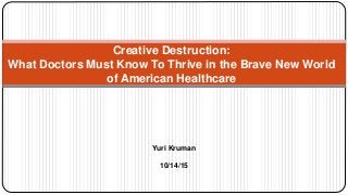 Creative Destruction:
What Doctors Must Know To Thrive in the Brave New World
of American Healthcare
Yuri Kruman
10/14/15
 