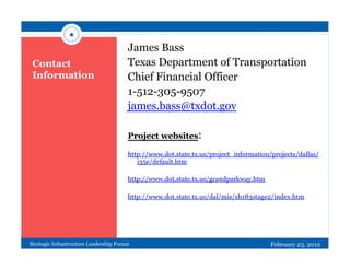 ★

                                        James Bass
 Contact                                Texas Department of Transportation
 Information                            Chief Financial Officer
                                        1-512-305-9507
                                        james.bass@txdot.gov

                                        Project websites:

                                        http://www.dot.state.tx.us/project_information/projects/dallas/
                                           i35e/default.htm

                                        http://www.dot.state.tx.us/grandparkway.htm

                                        http://www.dot.state.tx.us/dal/mis/sh183stage2/index.htm




Strategic Infrastructure Leadership Forum                                              February 23, 2012
 
