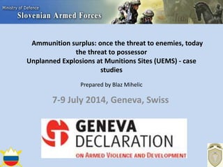 Ammunition surplus: once the threat to enemies, today
the threat to possessor
Unplanned Explosions at Munitions Sites (UEMS) - case
studies
Prepared by Blaz Mihelic
7-9 July 2014, Geneva, Swiss
 