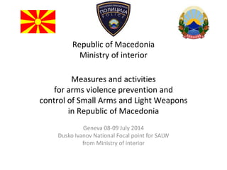Republic of Macedonia
Ministry of interior
Measures and activities
for arms violence prevention and
control of Small Arms and Light Weapons
in Republic of Macedonia
Geneva 08-09 July 2014
Dusko Ivanov National Focal point for SALW
from Ministry of interior
 