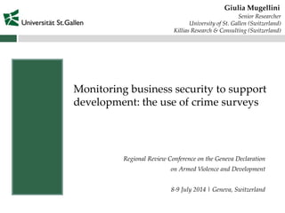 Regional Review Conference on the Geneva Declaration
on Armed Violence and Development
8-9 July 2014 | Geneva, Switzerland
Giulia Mugellini
Monitoring business security to support
development: the use of crime surveys
Senior Researcher
University of St. Gallen (Switzerland)
Killias Research & Consulting (Switzerland)
 