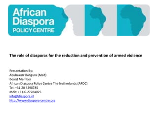 The role of diasporas for the reduction and prevention of armed violence
Presentation By:
Abubakarr Bangura (Med)
Board Member
African Diaspora Policy Centre The Netherlands (APDC)
Tel: +31 20 4298785
Mob: +31-6-27284025
info@diaspora.nl
http://www.diaspora-centre.org
 