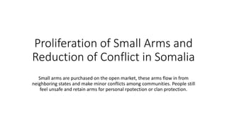 Proliferation of Small Arms and
Reduction of Conflict in Somalia
Small arms are purchased on the open market, these arms flow in from
neighboring states and make minor conflicts among communities. People still
feel unsafe and retain arms for personal rpotection or clan protection.
 
