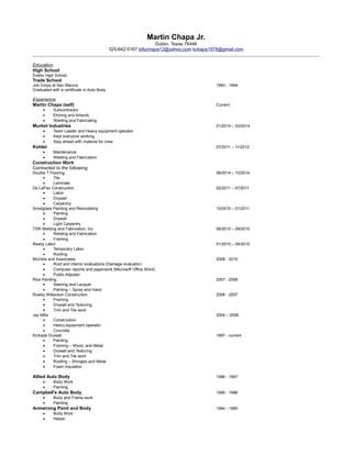 Martin Chapa Jr. 
Dublin, Texas 76446 
325-642-5167 billychapa13@yahoo.com kchapa1978@gmail.com 
Education 
High School 
Dublin High School 
Trade School 
Job Corps at San Marcos 1993 - 1994 
Graduated with a certificate in Auto Body 
Experience 
Martin Chapa (self) Current 
· Subcontractor 
· Etching and Artwork 
· Welding and Fabricating 
Murket Industries 01/2014 – 03/2014 
· Team Leader and Heavy equipment operator 
· Kept everyone working 
· Stay ahead with material for crew 
Kohler 07/2011 – 11/2012 
· Maintenance 
· Welding and Fabrication 
Construction Work 
Contracted to the following: 
Double T Flooring 08/2014 – 10/2014 
· Tile 
· Laminate 
De LaPaz Construction 02/2011 – 07/2011 
· Labor 
· Drywall 
· Carpentry 
Snodgrass Painting and Remodeling 10/2010 – 01/2011 
· Painting 
· Drywall 
· Light Carpentry 
TDR Welding and Fabrication, Inc 06/2010 – 09/2010 
· Welding and Fabrication 
· Framing 
Ready Labor 01/2010 – 04/2010 
· Temporary Labor 
· Roofing 
McIntire and Associates 2008 - 2010 
· Roof and interior evaluations (Damage evaluator) 
· Computer reports and paperwork (Microsoft Office Word) 
· Public Adjuster 
Rice Painting 2007 - 2008 
· Staining and Lacquer 
· Painting – Spray and Hand 
Rowdy Wilkerson Construction 2006 - 2007 
· Framing 
· Drywall and Texturing 
· Trim and Tile work 
Jay Mills 2004 – 2006 
· Construction 
· Heavy equipment operator 
· Concrete 
Kinkade Drywall 1997 - current 
· Painting 
· Framing – Wood, and Metal 
· Drywall and Texturing 
· Trim and Tile work 
· Roofing – Shingles and Metal 
· Foam Insulation 
Allied Auto Body 1996 - 1997 
· Body Work 
· Painting 
Campbell's Auto Body 1995 - 1996 
· Body and Frame work 
· Painting 
Armstrong Paint and Body 1994 - 1995 
· Body Work 
· Helper 
 