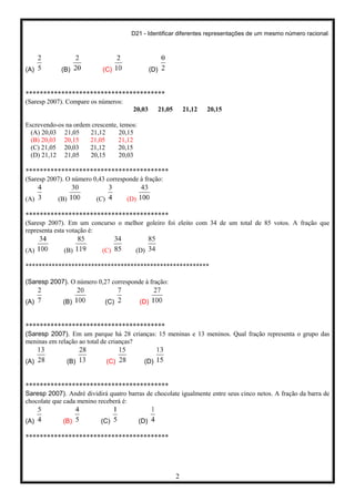 D21 - Identificar diferentes representações de um mesmo número racional.
2
(A) (B) (C) (D)
***************************************
(Saresp 2007). Compare os números:
20,03 21,05 21,12 20,15
Escrevendo-os na ordem crescente, temos:
(A) 20,03 21,05 21,12 20,15
(B) 20,03 20,15 21,05 21,12
(C) 21,05 20,03 21,12 20,15
(D) 21,12 21,05 20,15 20,03
****************************************
(Saresp 2007). O número 0,43 corresponde à fração:
(A) (B) (C) (D)
****************************************
(Saresp 2007). Em um concurso o melhor goleiro foi eleito com 34 de um total de 85 votos. A fração que
representa esta votação é:
(A) (B) (C) (D)
********************************************************
(Saresp 2007). O número 0,27 corresponde à fração:
(A) (B) (C) (D)
***************************************
(Saresp 2007). Em um parque há 28 crianças: 15 meninas e 13 meninos. Qual fração representa o grupo das
meninas em relação ao total de crianças?
(A) (B) (C) (D)
****************************************
Saresp 2007). André dividirá quatro barras de chocolate igualmente entre seus cinco netos. A fração da barra de
chocolate que cada menino receberá é:
(A) (B) (C) (D)
****************************************
 