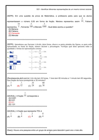 D21 - Identificar diferentes representações de um mesmo número racional.
3
(SEPR). Em uma questão da prova de Matemática, a professora pediu para que os alunos
representassem o número 0,05 em forma de fração. Mariana representou assim , Fabiano
representou , Fernanda e Marcela . Qual deles acertou a questão?
(A) Mariana
(B) Fabiano
(C) Fernanda
(D) Marcela
****************************************
(SEPR). Aprendemos que fracionar é dividir, desta forma, observe as partes pintadas das figuras, as quais estão
representadas na forma de fração, número decimal e porcentagem. Verifique qual delas apresenta todas as
igualdades e formas de representações corretas.
****************************************
(Revistaescola.abril.com.br.) Um dia tem 24 horas, 1 hora tem 60 minutos e 1 minuto tem 60 segundos.
Que fração da hora corresponde a 35 minutos?
(A) (B) (C) (D)
****************************************
(SAVEAL). A fração corresponde a
(A) 0,001
(B) 0,01
(C) 0,1
(D) 1,01
****************************************
(SAVEAL). A fração que representa 75% é
(A) (B) (C) (D)
****************************************
(Saerj). Houve uma pesquisa entre um grupo de amigos para descobrir quem era o mais alto.
 