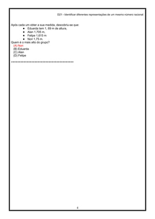 D21 - Identificar diferentes representações de um mesmo número racional.
4
Após cada um obter a sua medida, descobriu-se que:
● Eduarda tem 1, 69 m de altura,
● Alan 1,705 m,
● Felipe 1,615 m
● Nori 1,75 m.
Quem é o mais alto do grupo?
(A) Nori
(B) Eduarda
(C) Alan
(D) Felipe
****************************************
 