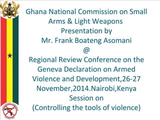 Ghana National Commission on Small 
Arms & Light Weapons 
Presentation by 
Mr. Frank Boateng Asomani 
@ 
Regional Review Conference on the 
Geneva Declaration on Armed 
Violence and Development,26-27 
November,2014.Nairobi,Kenya 
Session on 
(Controlling the tools of violence) 
 