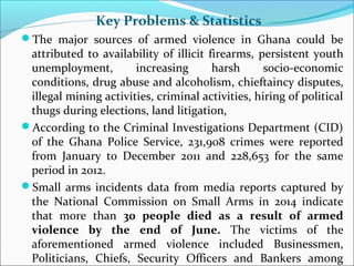 Key Problems & Statistics 
The major sources of armed violence in Ghana could be 
attributed to availability of illicit f...