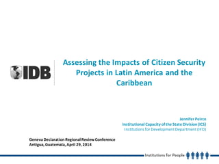 Assessing the Impacts of Citizen Security
Projects in Latin America and the
Caribbean
Jennifer Peirce
Institutional Capacity of the State Division(ICS)
Institutions for DevelopmentDepartment (IFD)
GenevaDeclarationRegional ReviewConference
Antigua, Guatemala, April 29, 2014
 
