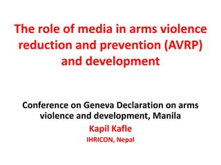 The role of media in arms violence 
reduction and prevention (AVRP) 
and development 
Conference on Geneva Declaration on arms 
violence and development, Manila 
Kapil Kafle 
IHRICON, Nepal 
 