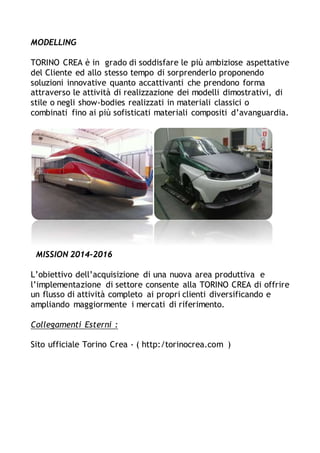 MODELLING
TORINO CREA è in grado di soddisfare le più ambiziose aspettative
del Cliente ed allo stesso tempo di sorprenderlo proponendo
soluzioni innovative quanto accattivanti che prendono forma
attraverso le attività di realizzazione dei modelli dimostrativi, di
stile o negli show-bodies realizzati in materiali classici o
combinati fino ai più sofisticati materiali compositi d’avanguardia.
MISSION 2014-2016
L’obiettivo dell’acquisizione di una nuova area produttiva e
l’implementazione di settore consente alla TORINO CREA di offrire
un flusso di attività completo ai propri clienti diversificando e
ampliando maggiormente i mercati di riferimento.
Collegamenti Esterni :
Sito ufficiale Torino Crea - ( http:/torinocrea.com )
 