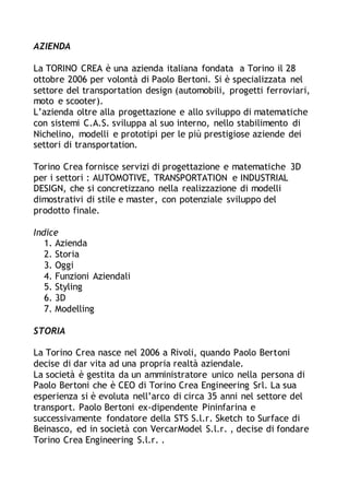 AZIENDA
La TORINO CREA è una azienda italiana fondata a Torino il 28
ottobre 2006 per volontà di Paolo Bertoni. Si è specializzata nel
settore del transportation design (automobili, progetti ferroviari,
moto e scooter).
L’azienda oltre alla progettazione e allo sviluppo di matematiche
con sistemi C.A.S. sviluppa al suo interno, nello stabilimento di
Nichelino, modelli e prototipi per le più prestigiose aziende dei
settori di transportation.
Torino Crea fornisce servizi di progettazione e matematiche 3D
per i settori : AUTOMOTIVE, TRANSPORTATION e INDUSTRIAL
DESIGN, che si concretizzano nella realizzazione di modelli
dimostrativi di stile e master, con potenziale sviluppo del
prodotto finale.
Indice
1. Azienda
2. Storia
3. Oggi
4. Funzioni Aziendali
5. Styling
6. 3D
7. Modelling
STORIA
La Torino Crea nasce nel 2006 a Rivoli, quando Paolo Bertoni
decise di dar vita ad una propria realtà aziendale.
La società è gestita da un amministratore unico nella persona di
Paolo Bertoni che è CEO di Torino Crea Engineering Srl. La sua
esperienza si è evoluta nell’arco di circa 35 anni nel settore del
transport. Paolo Bertoni ex-dipendente Pininfarina e
successivamente fondatore della STS S.l.r. Sketch to Surface di
Beinasco, ed in società con VercarModel S.l.r. , decise di fondare
Torino Crea Engineering S.l.r. .
 