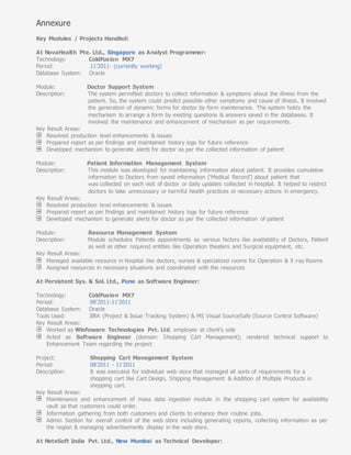 Annexure
Key Modules / Projects Handled:
At NovaHealth Pte. Ltd., Singapore as Analyst Programmer:
Technology: ColdFusion MX7
Period: 11’2011- (currently working)
Database System: Oracle
Module: Doctor Support System
Description: The system permitted doctors to collect information & symptoms about the illness from the
patient. So, the system could predict possible other symptoms and cause of illness. It involved
the generation of dynamic forms for doctor by form maintenance. The system holds the
mechanism to arrange a form by existing questions & answers saved in the databases. It
involved the maintenance and enhancement of mechanism as per requirements.
Key Result Areas:
Resolved production level enhancements & issues
Prepared report as per findings and maintained history logs for future reference
Developed mechanism to generate alerts for doctor as per the collected information of patient
Module: Patient Information Management System
Description: This module was developed for maintaining information about patient. It provides cumulative
information to Doctors from saved information (‘Medical Record’) about patient that
was collected on each visit of doctor or daily updates collected in hospital. It helped to restrict
doctors to take unnecessary or harmful health practices or necessary actions in emergency.
Key Result Areas:
Resolved production level enhancements & issues
Prepared report as per findings and maintained history logs for future reference
Developed mechanism to generate alerts for doctor as per the collected information of patient
Module: Resource Management System
Description: Module schedules Patients appointments as various factors like availability of Doctors, Patient
as well as other required entities like Operation theaters and Surgical equipment, etc.
Key Result Areas:
Managed available resource in hospital like doctors, nurses & specialized rooms for Operation & X-ray Rooms
Assigned resources in necessary situations and coordinated with the resources
At Persistent Sys. & Sol. Ltd., Pune as Software Engineer:
Technology: ColdFusion MX7
Period: 08’2011-11’2011
Database System: Oracle
Tools Used: JIRA (Project & Issue Tracking System) & MS Visual SourceSafe (Source Control Software)
Key Result Areas:
Worked as Winfoware Technologies Pvt. Ltd. employee at client’s side
Acted as Software Engineer (domain: Shopping Cart Management); rendered technical support to
Enhancement Team regarding the project
Project: Shopping Cart Management System
Period: 08’2011 - 11’2011
Description: It was executed for individual web store that managed all sorts of requirements for a
shopping cart like Cart Design, Shipping Management & Addition of Multiple Products in
shopping cart.
Key Result Areas:
Maintenance and enhancement of mass data ingestion module in the shopping cart system for availability
vault so that customers could order.
Information gathering from both customers and clients to enhance their routine jobs.
Admin Section for overall control of the web store including generating reports, collecting information as per
the region & managing advertisements display in the web store.
At NeteSoft India Pvt. Ltd., New Mumbai as Technical Developer:
 
