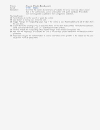 Project: Dynamic Website Development
Period: 06’2007 - 08’2011
Description: It involved the creation & maintenance of websites for various renowned hotels & resort
chain in the world including various functionalities with quality standards. The website
could be manageable & updated by client using proper credentials.
Key Result Areas:
Admin Section to monitor as well as update the website
User Section to manage view for normal user.
Google Mashups for incorporating google map in the website to show hotel locations and get directions from
the user place.
Custom Forms for creating survey & reservation forms for the client that submitted information to database &
sends e-mails to both client & user (as a confirmation from the system).
Weather Widgets for incorporating Yahoo Weather Widget for the location of requested hotel.
RSS Feed for preparing a RSS feed for the user to provide them updated information about hotel discounts &
promotions.
Reservation Widgets for implementation of various reservation service provider in the website so that user
could book, rooms & tables online
 
