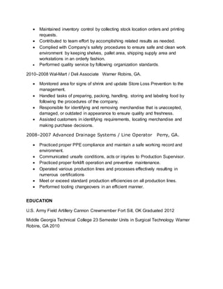  Maintained inventory control by collecting stock location orders and printing
requests.
 Contributed to team effort by accomplishing related results as needed.
 Complied with Company’s safety procedures to ensure safe and clean work
environment by keeping shelves, pallet area, shipping supply area and
workstations in an orderly fashion.
 Performed quality service by following organization standards.
2010–2008 Wal-Mart / Deli Associate Warner Robins, GA.
 Monitored area for signs of shrink and update Store Loss Prevention to the
management.
 Handled tasks of preparing, packing, handling, storing and labeling food by
following the procedures of the company.
 Responsible for identifying and removing merchandise that is unaccepted,
damaged, or outdated in appearance to ensure quality and freshness.
 Assisted customers in identifying requirements, locating merchandise and
making purchase decisions.
2008–2007 Advanced Drainage Systems / Line Operator Perry, GA.
 Practiced proper PPE compliance and maintain a safe working record and
environment.
 Communicated unsafe conditions, acts or injuries to Production Supervisor.
 Practiced proper forklift operation and preventive maintenance.
 Operated various production lines and processes effectively resulting in
numerous certifications
 Meet or exceed standard production efficiencies on all production lines.
 Performed tooling changeovers in an efficient manner.
EDUCATION
U.S. Army Field Artillery Cannon Crewmember Fort Sill, OK Graduated 2012
Middle Georgia Technical College 23 Semester Units in Surgical Technology Warner
Robins, GA 2010
 