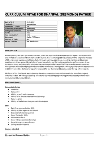 Resume for Desmond Pather P a g e | 1
CURRICULUM VITAE FOR DHANPAL (DESMOND) PATHER
Date of Birth 05.01.1969
Nationality South African
Valid Driver’s License Yes
Availability/ Notice Period Immediately
Willingness to Relocate Negotiable
Gender Male
Year matriculated 1986
Languages English / Afrikaans
Restraint of Trade No
Current Location JHB, South Africa
INTRODUCTION
Priorto joiningTierOne Capital asa consultant,Iheldthe positionof General Managerfor8 yearsat Barloworldfor
one of the businessunitsinthe motorindustrydivision.Iledandmanagedthe businessunitthatemployedinexcess
of 60 employees.Myresponsibilitiesincludedstrategicplanning,operations,reporting,franchise andbusiness
development.Ihave a soundknowledgeof corporate policiesandthe implementationthereof toensure astrong
corporate culture and identityforabusiness.IwasemployedatBarloworldfor23 yearsand attendednumerous
managementdevelopmentprogrammestailoredforBarloworld’smanagement. DuringmyemploymentatBarloworld
in2003 I receivedthe Barloworldtopachieveraward forour division andbecame partof the top achieversclub.
My focus at TierOne Capital wasto developthe restructure andturnaroundbusinessinthe manufacturingand
industrial sectors. Mystrongleadership,operational expertiseandpeoplemanagementskillscomplemented the
restructure andturnaroundteam.
KEY COMPETENCIES
Personal attributes
 Assertive
 Persuasive
 Abilitytoworkunderpressure
 Abilitytobe innovativeandembrace change
 Perseverance
 Abilitytoleadateam of departmental managers
Skills
 Excellentcommunicationskills
 Abilitytoplan,organise andcontrol
 Exceptional time management
 Good Computerskills
 Attentiontodetail
 Good interpersonal relationships
 Long-termcareercommitment
 StrongLeadershipskills
Courses attended
 