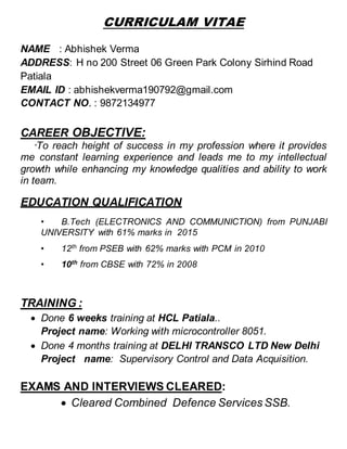 CURRICULAM VITAE
NAME : Abhishek Verma
ADDRESS: H no 200 Street 06 Green Park Colony Sirhind Road
Patiala
EMAIL ID : abhishekverma190792@gmail.com
CONTACT NO. : 9872134977
CAREER OBJECTIVE:
“To reach height of success in my profession where it provides
me constant learning experience and leads me to my intellectual
growth while enhancing my knowledge qualities and ability to work
in team.
EDUCATION QUALIFICATION
• B.Tech (ELECTRONICS AND COMMUNICTION) from PUNJABI
UNIVERSITY with 61% marks in 2015
• 12th
from PSEB with 62% marks with PCM in 2010
• 10th
from CBSE with 72% in 2008
TRAINING :
 Done 6 weeks training at HCL Patiala..
Project name: Working with microcontroller 8051.
 Done 4 months training at DELHI TRANSCO LTD New Delhi
Project name: Supervisory Control and Data Acquisition.
EXAMS AND INTERVIEWS CLEARED:
 Cleared Combined Defence Services SSB.
 