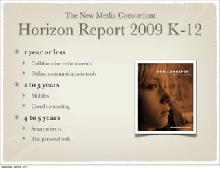 The New Media Consortium
Horizon Report 2009 K-12
1 year or less
Collaborative environments
Online communications tools
2 to 3 years
Mobiles
Cloud computing
4 to 5 years
Smart objects
The personal web
Saturday, April 9, 2011
 