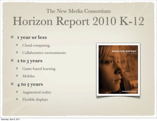 The New Media Consortium
Horizon Report 2010 K-12
1 year or less
Cloud computing
Collaborative environments
2 to 3 years
Game-based learning
Mobiles
4 to 5 years
Augmented reality
Flexible displays
Saturday, April 9, 2011
 