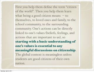 First you help them deﬁne the term “citizen
of the world”. Then you help them learn
what being a good citizen means -- to
themselves, to loved ones and family, to the
school community, to the surrounding
community. One’s actions can be directly
linked to one’s values (beliefs, feelings, and
actions that are important to us), so
starting with a basic understanding of
one’s values is essential to any
meaningful discussions on citizenship.
The global context is meaningless unless
students are good citizens of their own
nation.
Saturday, April 9, 2011
 