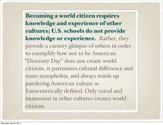 Becoming a world citizen requires
knowledge and experience of other
cultures; U.S. schools do not provide
knowledge or experience. Rather, they
provide a cursory glimpse of others in order
to exemplify how not to be American.
“Diversity Day” does not create world
citizens, it patronizes cultural diﬀerence and
touts xenophobia, and always winds up
pandering American culture as
Eurocentrically deﬁned. Only travel and
immersion in other cultures creates world
citizens.
Saturday, April 9, 2011
 