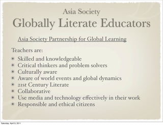 Asia Society
Globally Literate Educators
Asia Society Partnership for Global Learning
Teachers are:
✴ Skilled and knowledgeable
✴ Critical thinkers and problem solvers
✴ Culturally aware
✴ Aware of world events and global dynamics
✴ 21st Century Literate
✴ Collaborative
✴ Use media and technology eﬀectively in their work
✴ Responsible and ethical citizens
Saturday, April 9, 2011
 