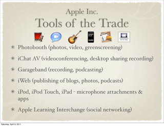 Apple Inc.
Tools of the Trade
Photobooth (photos, video, greenscreening)
iChat AV (videoconferencing, desktop sharing recording)
Garageband (recording, podcasting)
iWeb (publishing of blogs, photos, podcasts)
iPod, iPod Touch, iPad - microphone attachments &
apps
Apple Learning Interchange (social networking)
Saturday, April 9, 2011
 