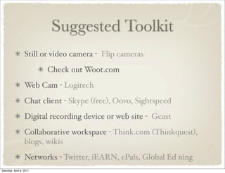 Suggested Toolkit
Still or video camera - Flip cameras
Check out Woot.com
Web Cam - Logitech
Chat client - Skype (free), Oovo, Sightspeed
Digital recording device or web site - Gcast
Collaborative workspace - Think.com (Thinkquest),
blogs, wikis
Networks - Twitter, iEARN, ePals, Global Ed ning
Saturday, April 9, 2011
 
