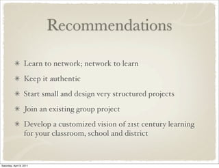 Recommendations
Learn to network; network to learn
Keep it authentic
Start small and design very structured projects
Join an existing group project
Develop a customized vision of 21st century learning
for your classroom, school and district
Saturday, April 9, 2011
 
