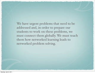 We have urgent problems that need to be
addressed and, in order to prepare our
students to work on these problems, we
must connect them globally. We must teach
them how networked learning leads to
networked problem solving.
Saturday, April 9, 2011
 