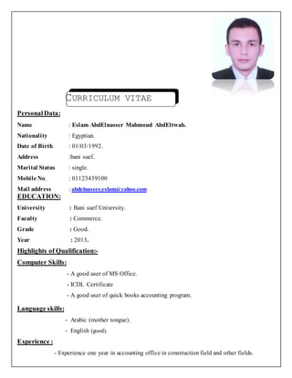 CURRICULUM VITAE
PersonalData:
Name : Eslam AbdElnasser Mahmoud AbdEltwab.
Nationality : Egyptian.
Date of Birth : 01/03/1992.
Address :bani suef.
Marital Status : single.
Mobile No. : 01123439100
Mail address : abdelnasser.eslam@yahoo.com
EDUCATION:
University : Bani suef University.
Faculty : Commerce.
Grade : Good.
Year : 2013.
Highlights of Qualification:-
Computer Skills:
- A good user of MS Office.
- ICDL Certificate
- A good user of quick books accounting program.
Language skills:
- Arabic (mother tongue).
- English (good).
Experience :
- Experience one year in accounting office in construction field and other fields.
 