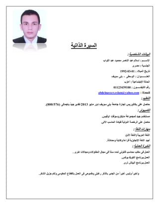 ‫الذاتية‬ ‫السيرة‬
:‫الشخصية‬ ‫البيانات‬
‫التواب‬ ‫عبد‬ ‫محمود‬ ‫الناصر‬ ‫عبد‬ ‫إسالم‬ : ‫اإلســــم‬
‫مصرى‬ : ‫الجنسية‬
: ‫الميالد‬ ‫تاريخ‬10-10-0991
: ‫العنـــــــــوان‬‫الو‬‫سطى‬-‫سويف‬ ‫بنى‬
‫أعزب‬ : ‫اإلجتماعية‬ ‫الحالة‬
: ‫التليفـــــــون‬ ‫رقم‬10010409011
abdelnasser.eslam@yahoo.com : Email
: ‫التعليم‬
‫مايو‬ ‫دور‬ ‫سويف‬ ‫بنى‬ ‫جامعة‬ ‫تجارة‬ ‫بكالوريس‬ ‫على‬ ‫حاصل‬1100‫جيد‬ ‫تقدير‬( ‫باجمالى‬675/011.)
:‫الكمبيوتر‬
.‫اوفيس‬ ‫مايكروسوفت‬ ‫لمجموعة‬ ‫جيد‬ ‫مستخدم‬
.‫االلى‬ ‫الحاسب‬ ‫لقيادة‬ ‫الدولية‬ ‫الرخصة‬ ‫على‬ ‫حاصل‬
: ‫اللغة‬ ‫مهارات‬
‫العربية‬ ‫اللغة‬.)‫األم‬ ‫(اللغة‬
‫أجيد‬‫اإلنجليزية‬ ‫اللغة‬‫ومحادثة‬ ‫وكتابة‬ ‫قراءة‬.
: ‫العملية‬ ‫الخبرة‬
‫العمل‬‫قانونى‬ ‫محاسب‬ ‫مكتب‬ ‫فى‬‫لمده‬‫المقاوالت‬ ‫مجال‬ ‫فى‬ ‫سنة‬‫اخرى‬ ‫ومجاالت‬.
.‫بوكس‬ ‫الكويك‬ ‫ببرنامج‬ ‫العمل‬
‫ترى‬ ‫البيتش‬ ‫ببرنامج‬ ‫العمل‬.
‫أخيرا‬ ‫وليس‬ ‫وأخيرا‬‫العمل‬ ‫فى‬ ‫وطموحى‬ ‫رغبتى‬ ‫بالذكر‬ ‫الجدير‬ ‫من‬.‫الشكر‬ ‫جزيل‬ ‫ولكم‬ ‫الحكومى‬ ‫بالقطاع‬
 