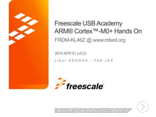 TM
Freescale USB Academy
ARM® Cortex™-M0+ Hands On
FRDM-KL46Z @ www.mbed.org
L i b o r G E C N U K - F A E c E E
2014 APR 01 (v0.2)
 