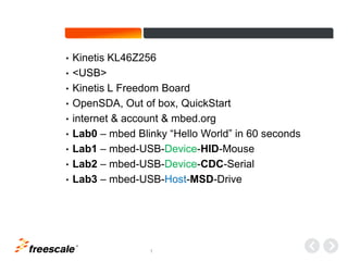 TM
1
• Kinetis KL46Z256
• <USB>
• Kinetis L Freedom Board
• OpenSDA, Out of box, QuickStart
• internet & account & mbed.org
• Lab0 – mbed Blinky “Hello World” in 60 seconds
• Lab1 – mbed-USB-Device-HID-Mouse
• Lab2 – mbed-USB-Device-CDC-Serial
• Lab3 – mbed-USB-Host-MSD-Drive
 