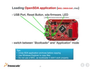 TM
20
• USB Port, Reset Button, sda-firmware, LED
• switch between “Bootloader” and “Application” mode
Loading OpenSDA application (MSD, CMSIS-DAP, JTAG)
Tips:
• Unzip SDA application archives before copying
• Use Windows Explorer to copy files
• Do not use a MAC, as bootloader it didn‘t work properly
 