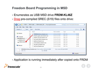 TM
23
Freedom Board Programming in MSD
• Enumerates as USB MSD drive FRDM-KL46Z
• Drag pre-compiled SREC (S19) files onto drive:
• Application is running immediately after copied onto FRDM
 