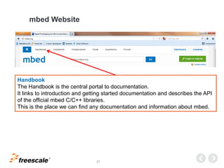 TM
27
mbed Website
Handbook
The Handbook is the central portal to documentation.
It links to introduction and getting started documentation and describes the API
of the official mbed C/C++ libraries.
This is the place we can find any documentation and information about mbed.
 