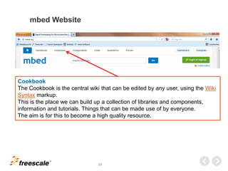 TM
28
mbed Website
Cookbook
The Cookbook is the central wiki that can be edited by any user, using the Wiki
Syntax markup.
This is the place we can build up a collection of libraries and components,
information and tutorials. Things that can be made use of by everyone.
The aim is for this to become a high quality resource.
 