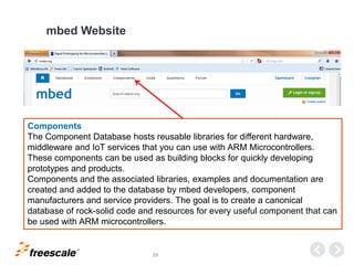 TM
29
mbed Website
Components
The Component Database hosts reusable libraries for different hardware,
middleware and IoT services that you can use with ARM Microcontrollers.
These components can be used as building blocks for quickly developing
prototypes and products.
Components and the associated libraries, examples and documentation are
created and added to the database by mbed developers, component
manufacturers and service providers. The goal is to create a canonical
database of rock-solid code and resources for every useful component that can
be used with ARM microcontrollers.
 