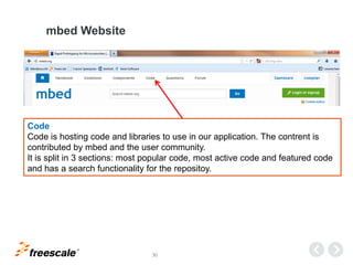 TM
30
mbed Website
Code
Code is hosting code and libraries to use in our application. The contrent is
contributed by mbed and the user community.
It is split in 3 sections: most popular code, most active code and featured code
and has a search functionality for the repositoy.
 